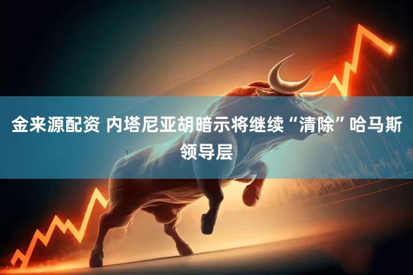金来源配资 内塔尼亚胡暗示将继续“清除”哈马斯领导层