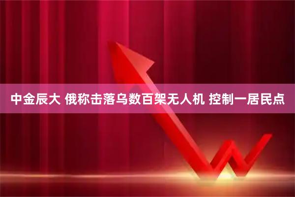 中金辰大 俄称击落乌数百架无人机 控制一居民点