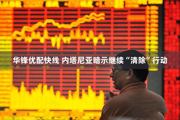 华锋优配快线 内塔尼亚暗示继续“清除”行动