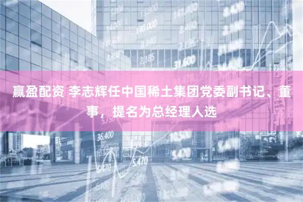 赢盈配资 李志辉任中国稀土集团党委副书记、董事，提名为总经理人选