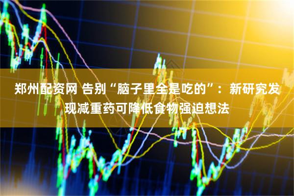 郑州配资网 告别“脑子里全是吃的”：新研究发现减重药可降低食物强迫想法