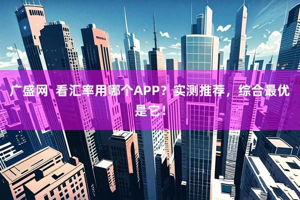广盛网  看汇率用哪个APP？实测推荐，综合最优是它！