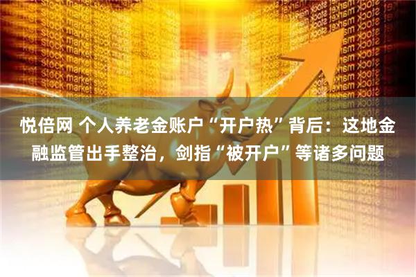 悦倍网 个人养老金账户“开户热”背后：这地金融监管出手整治，剑指“被开户”等诸多问题