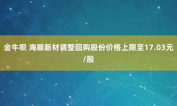 金牛呗 海顺新材调整回购股份价格上限至17.03元/股