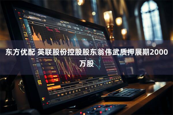东方优配 英联股份控股股东翁伟武质押展期2000万股