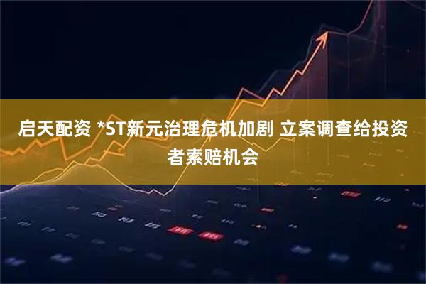 启天配资 *ST新元治理危机加剧 立案调查给投资者索赔机会