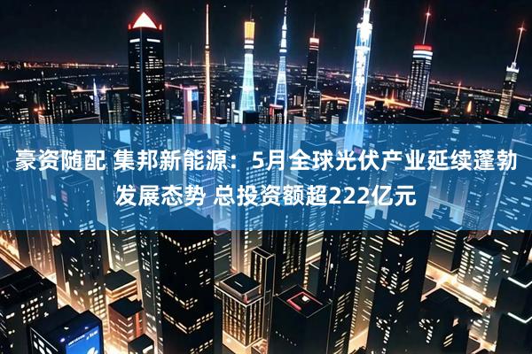豪资随配 集邦新能源：5月全球光伏产业延续蓬勃发展态势 总投资额超222亿元
