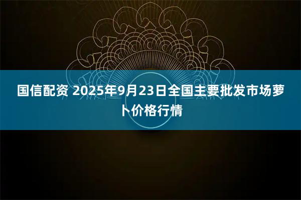 国信配资 2025年9月23日全国主要批发市场萝卜价格行情