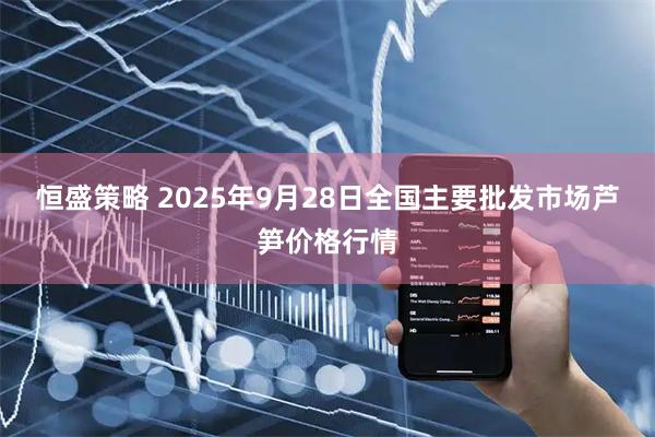恒盛策略 2025年9月28日全国主要批发市场芦笋价格行情