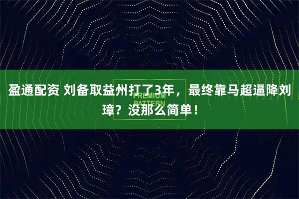 盈通配资 刘备取益州打了3年，最终靠马超逼降刘璋？没那么简单！