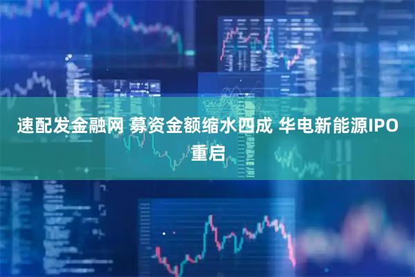 速配发金融网 募资金额缩水四成 华电新能源IPO重启