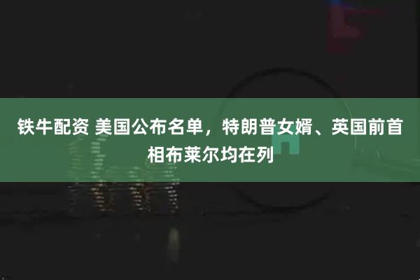 铁牛配资 美国公布名单，特朗普女婿、英国前首相布莱尔均在列