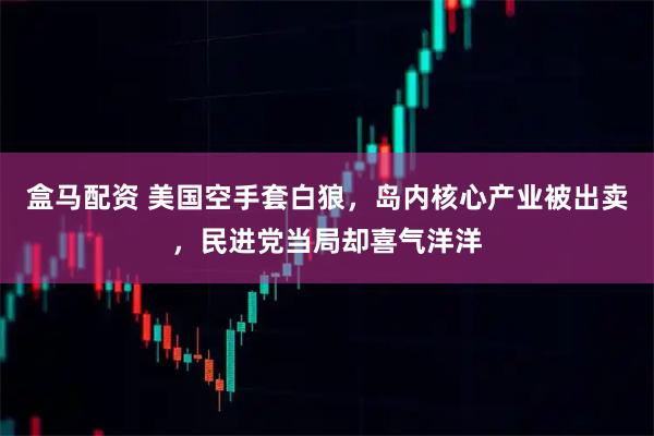 盒马配资 美国空手套白狼，岛内核心产业被出卖，民进党当局却喜气洋洋