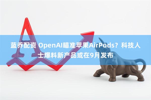 蓝乔配资 OpenAI瞄准苹果AirPods？科技人士爆料新产品或在9月发布
