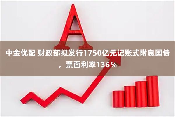 中金优配 财政部拟发行1750亿元记账式附息国债，票面利率136％