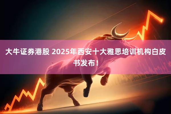 大牛证券港股 2025年西安十大雅思培训机构白皮书发布！