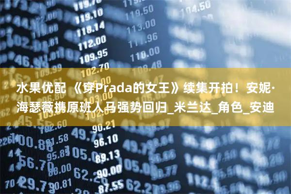 水果优配 《穿Prada的女王》续集开拍！安妮·海瑟薇携原班人马强势回归_米兰达_角色_安迪